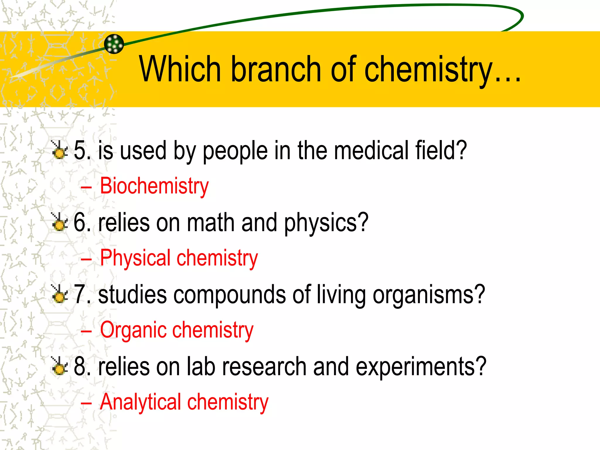 Which branch of chemistry… 
5. is used by people in the medical field? 
– Biochemistry 
6. relies on math and physics? 
– Physical chemistry 
7. studies compounds of living organisms? 
– Organic chemistry 
8. relies on lab research and experiments? 
– Analytical chemistry 
 