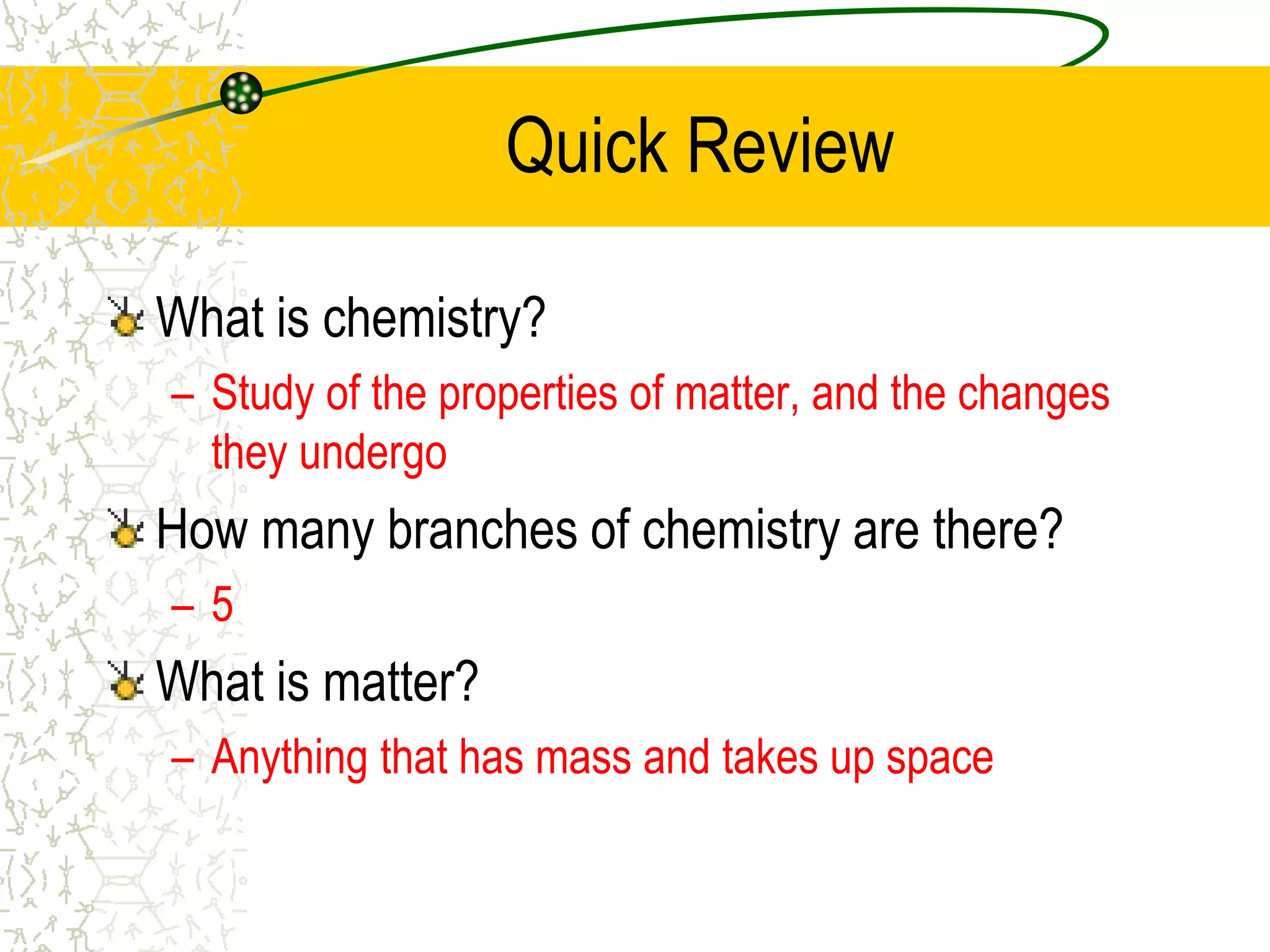 Quick Review 
What is chemistry? 
– Study of the properties of matter, and the changes 
they undergo 
How many branches of chemistry are there? 
– 5 
What is matter? 
– Anything that has mass and takes up space 
 