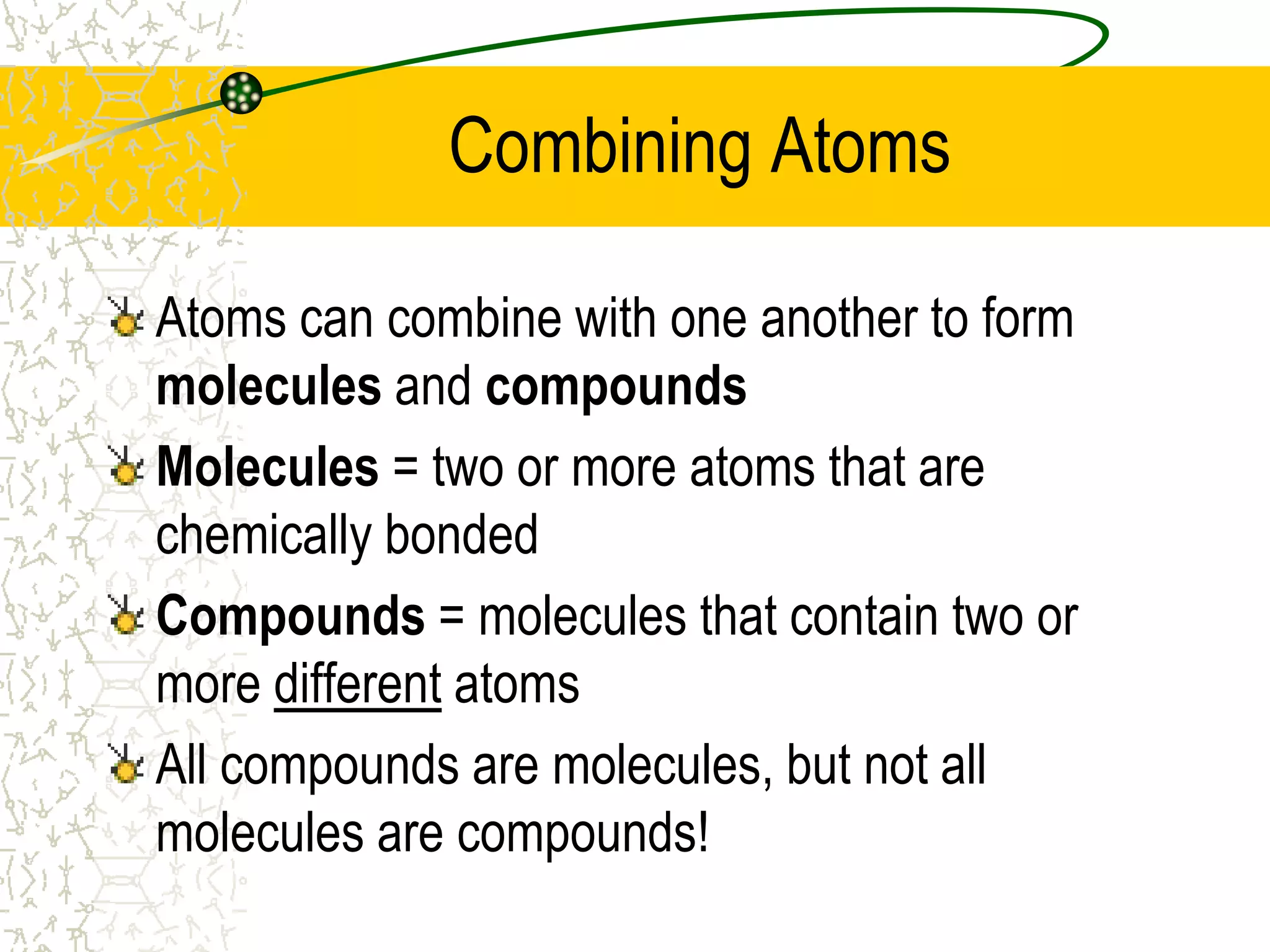 Combining Atoms 
Atoms can combine with one another to form 
molecules and compounds 
Molecules = two or more atoms that are 
chemically bonded 
Compounds = molecules that contain two or 
more different atoms 
All compounds are molecules, but not all 
molecules are compounds! 
 