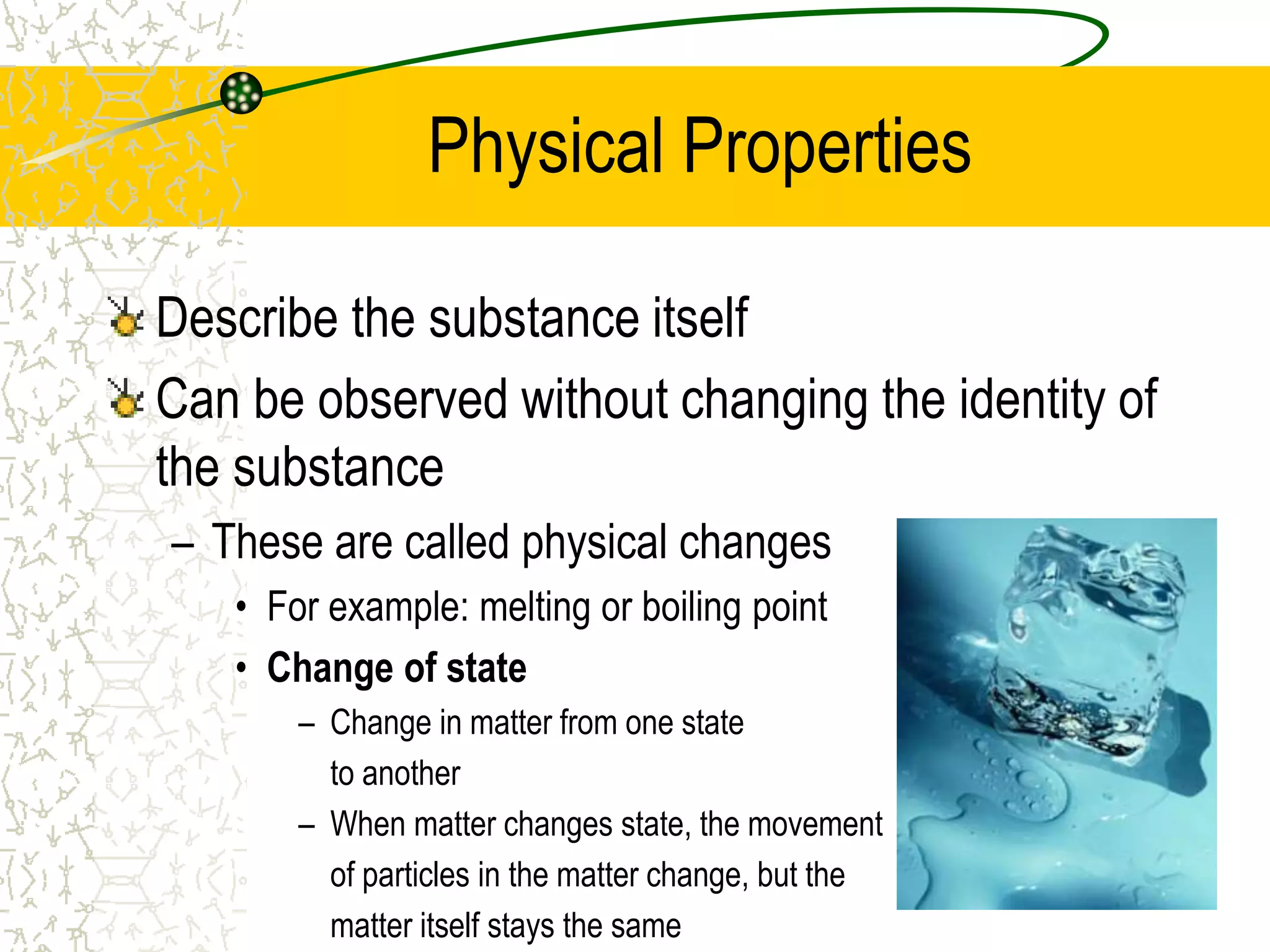 Physical Properties 
Describe the substance itself 
Can be observed without changing the identity of 
the substance 
– These are called physical changes 
• For example: melting or boiling point 
• Change of state 
– Change in matter from one state 
to another 
– When matter changes state, the movement 
of particles in the matter change, but the 
matter itself stays the same 
 