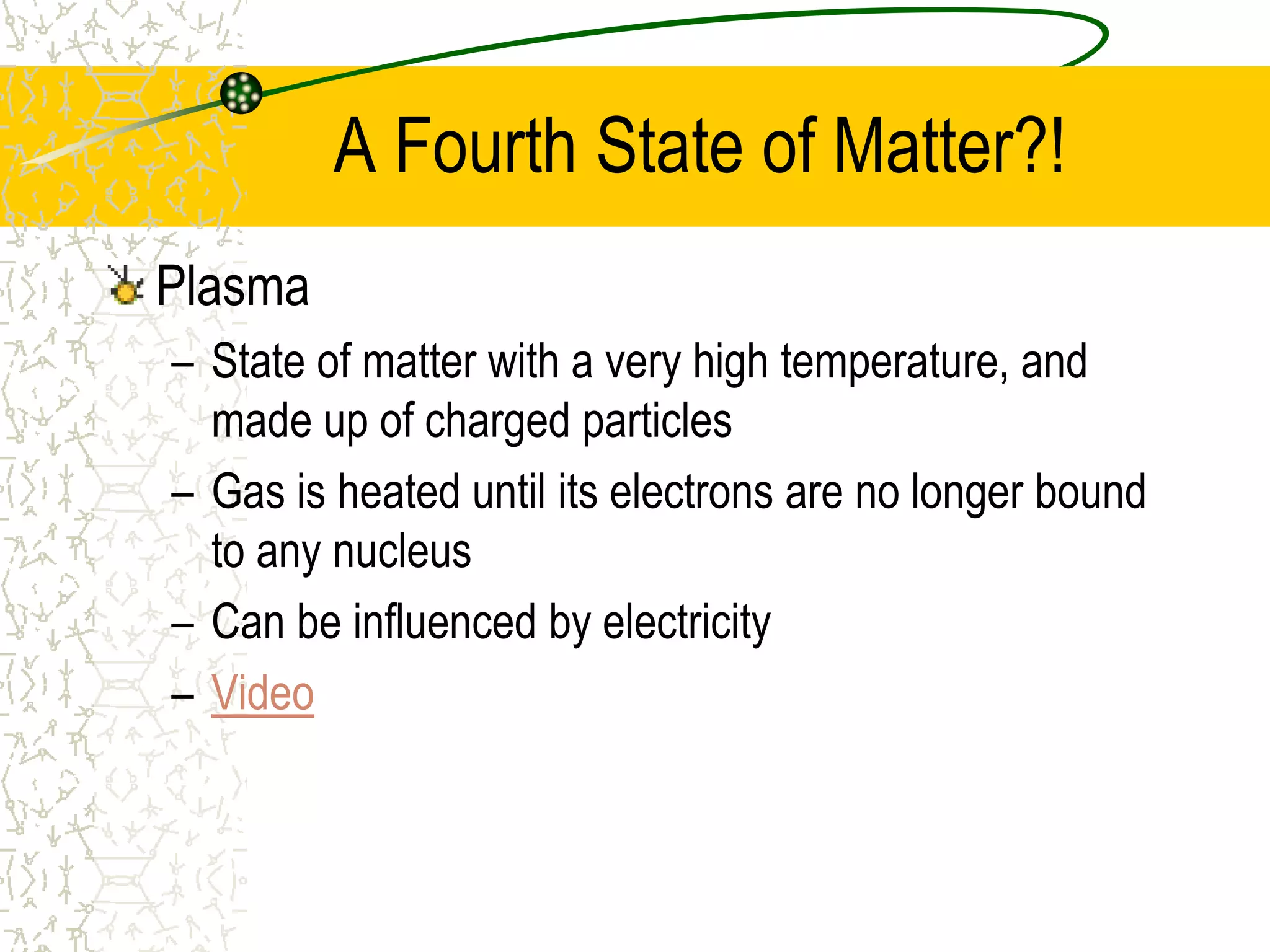 A Fourth State of Matter?! 
Plasma 
– State of matter with a very high temperature, and 
made up of charged particles 
– Gas is heated until its electrons are no longer bound 
to any nucleus 
– Can be influenced by electricity 
– Video 
 
