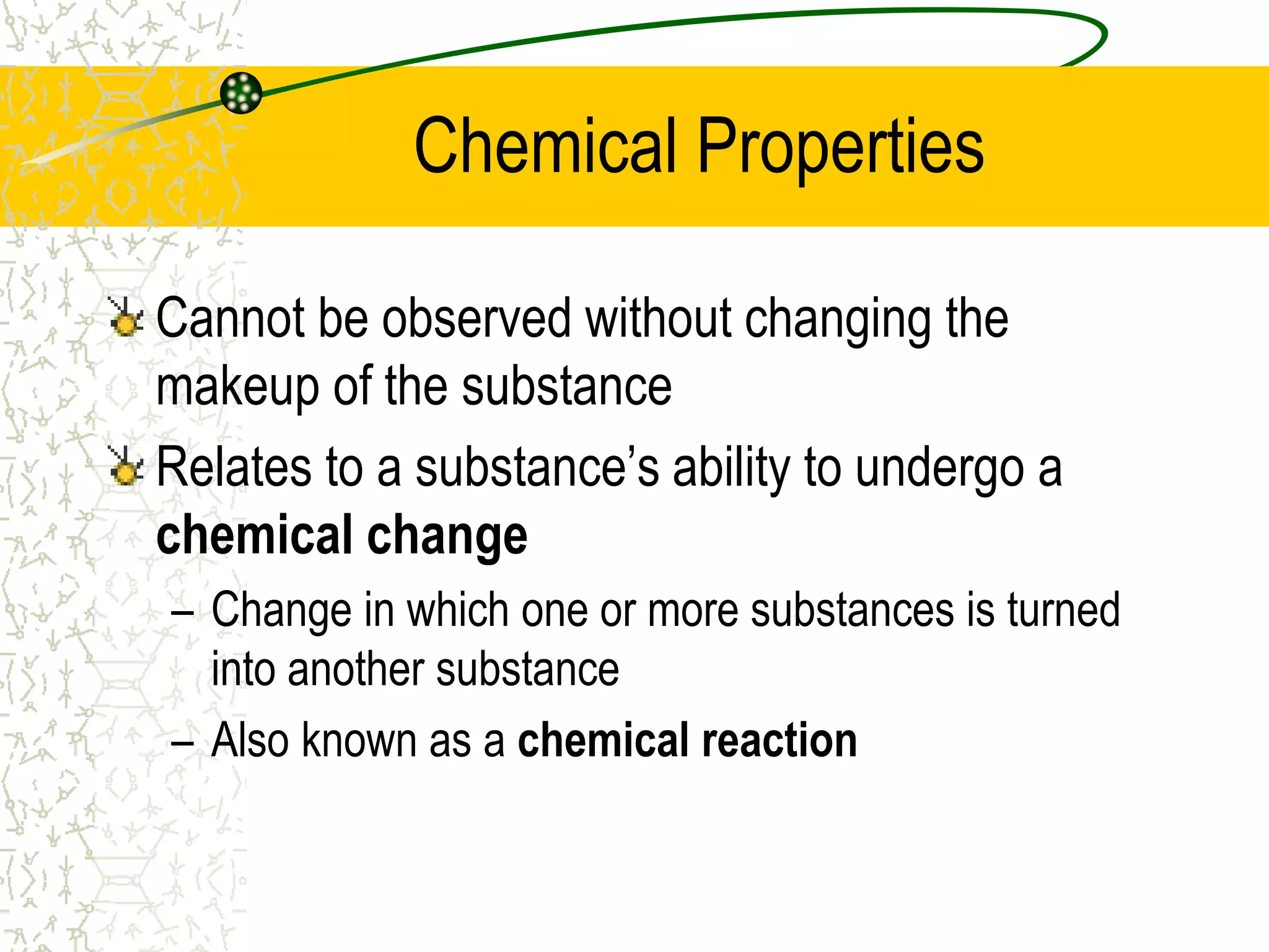 Chemical Properties 
Cannot be observed without changing the 
makeup of the substance 
Relates to a substance’s ability to undergo a 
chemical change 
– Change in which one or more substances is turned 
into another substance 
– Also known as a chemical reaction 
 