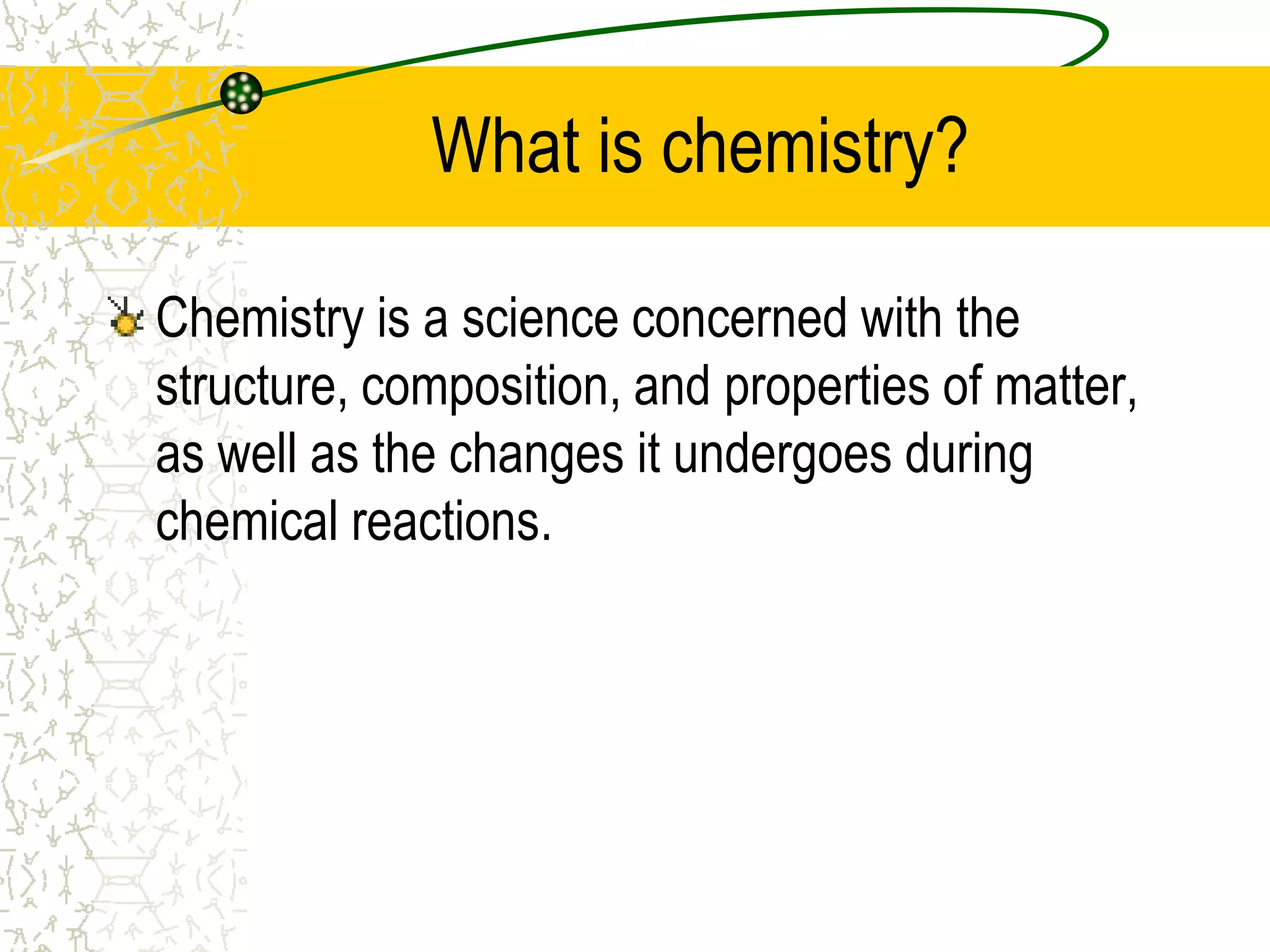 What is chemistry? 
Chemistry is a science concerned with the 
structure, composition, and properties of matter, 
as well as the changes it undergoes during 
chemical reactions. 
 
