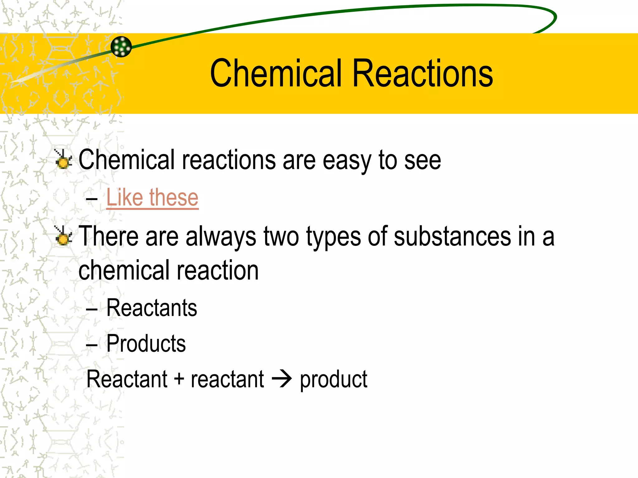 Chemical Reactions 
Chemical reactions are easy to see 
– Like these 
There are always two types of substances in a 
chemical reaction 
– Reactants 
– Products 
Reactant + reactant  product 
 