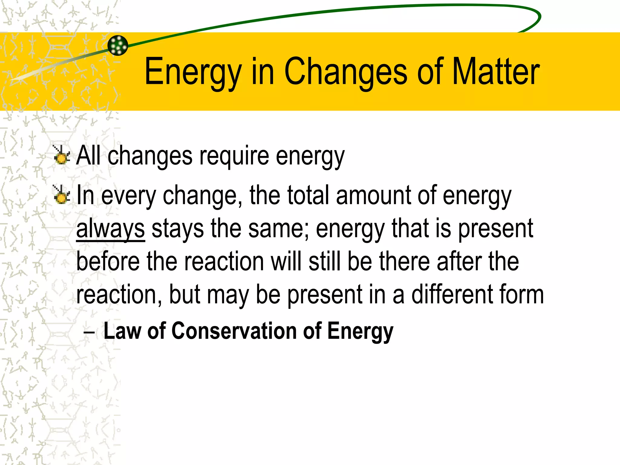 Energy in Changes of Matter 
All changes require energy 
In every change, the total amount of energy 
always stays the same; energy that is present 
before the reaction will still be there after the 
reaction, but may be present in a different form 
– Law of Conservation of Energy 
 