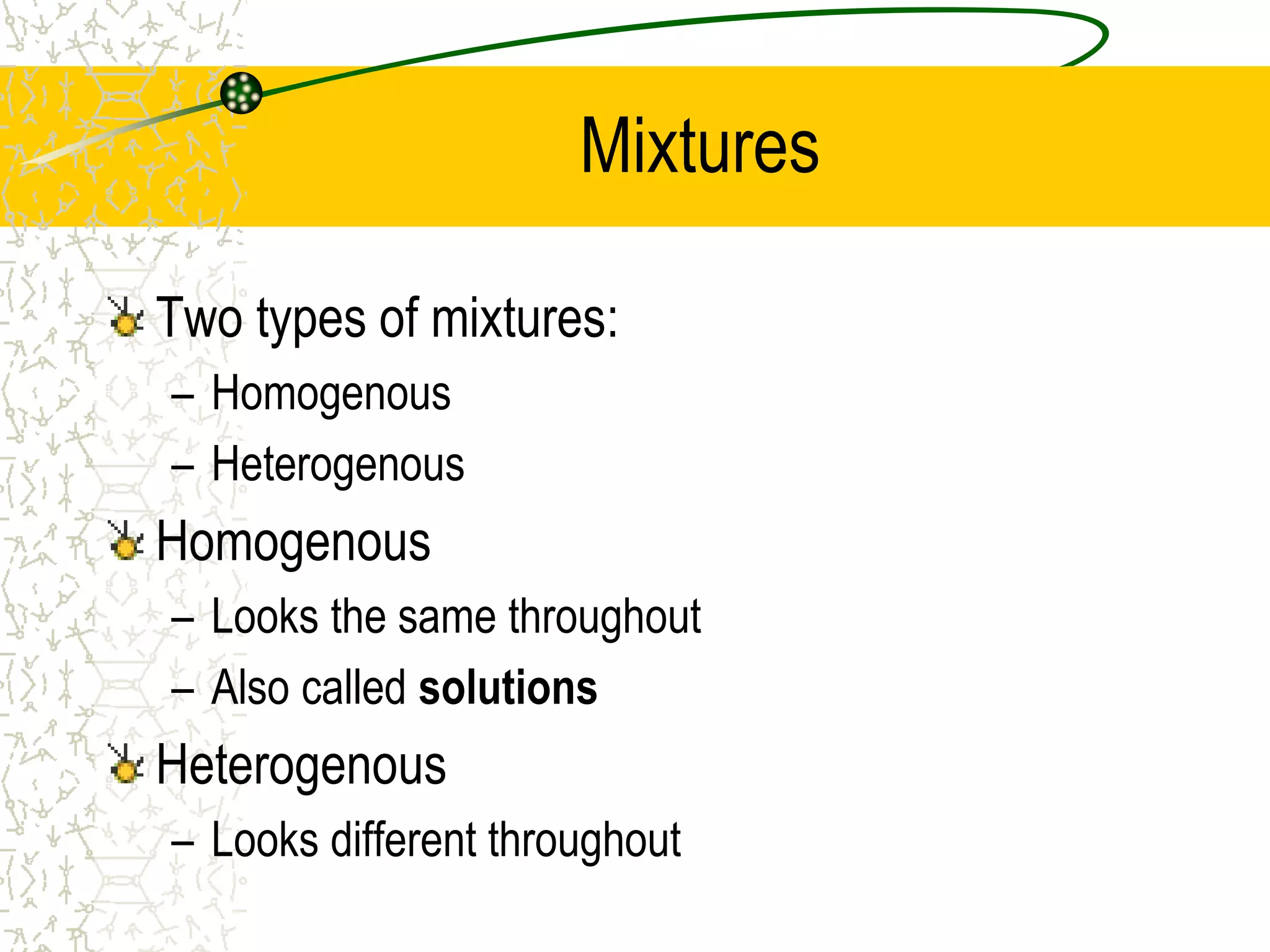 Mixtures 
Two types of mixtures: 
– Homogenous 
– Heterogenous 
Homogenous 
– Looks the same throughout 
– Also called solutions 
Heterogenous 
– Looks different throughout 
