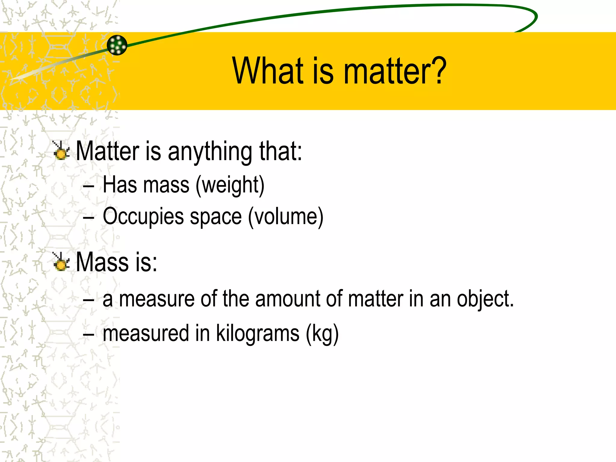 What is matter? 
Matter is anything that: 
– Has mass (weight) 
– Occupies space (volume) 
Mass is: 
– a measure of the amount of matter in an object. 
– measured in kilograms (kg) 
 