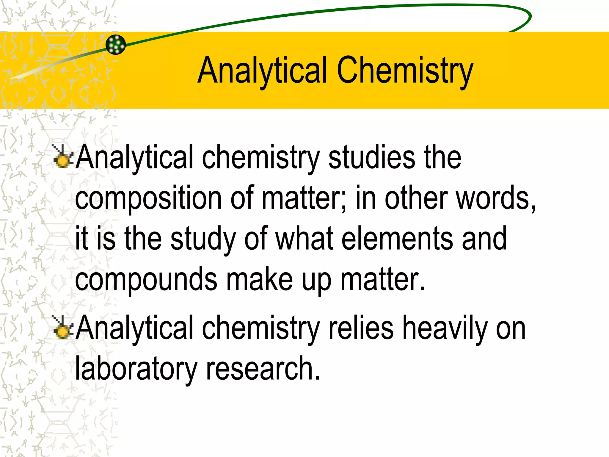 Analytical Chemistry 
Analytical chemistry studies the 
composition of matter; in other words, 
it is the study of what elements and 
compounds make up matter. 
Analytical chemistry relies heavily on 
laboratory research. 
 