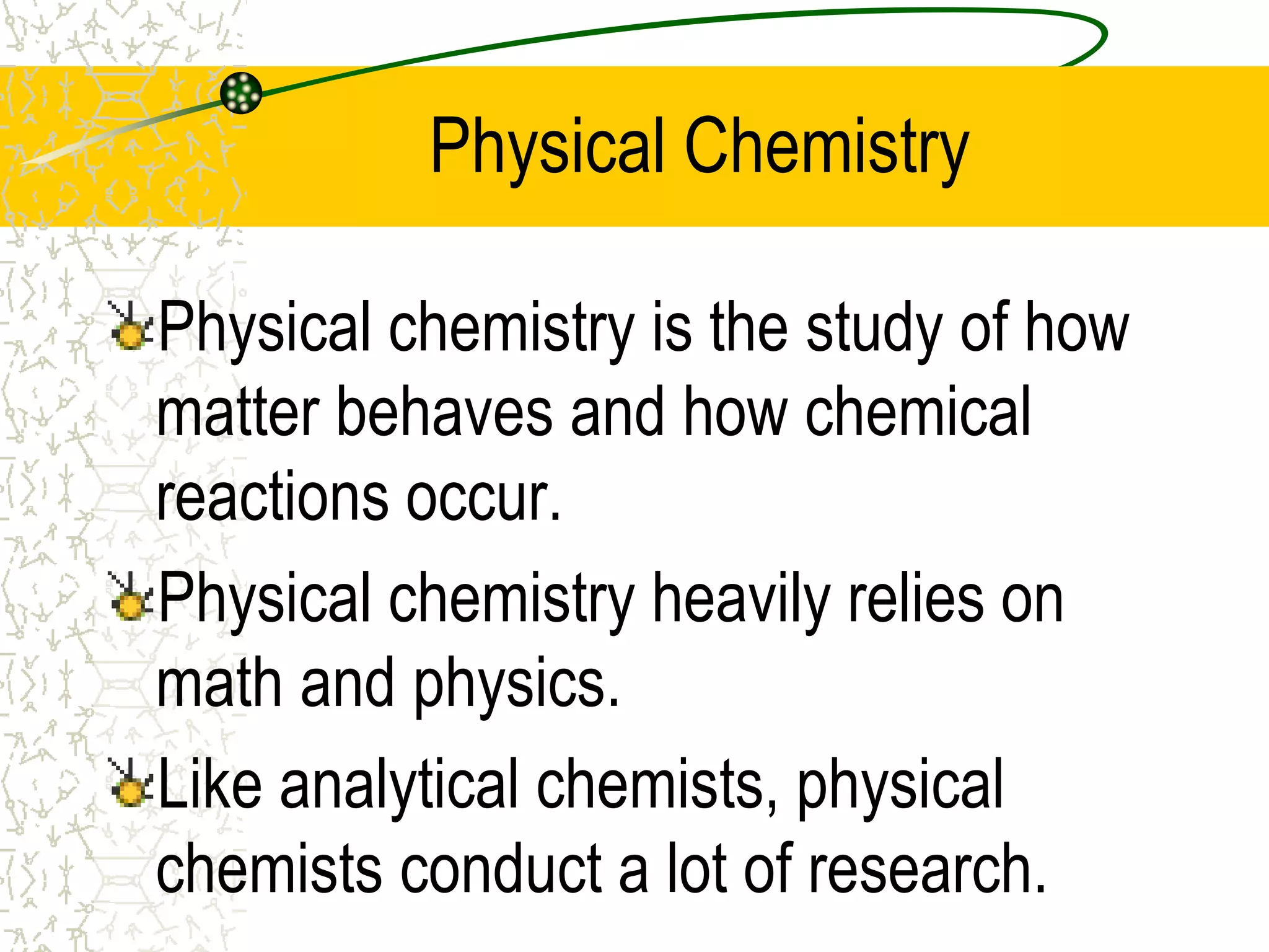 Physical Chemistry 
Physical chemistry is the study of how 
matter behaves and how chemical 
reactions occur. 
Physical chemistry heavily relies on 
math and physics. 
Like analytical chemists, physical 
chemists conduct a lot of research. 
 