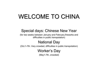 WELCOME TO CHINAWELCOME TO CHINA
Special days: Chinese New Year
(for two weeks between January and February,fireworks and
difficulties in public transpotation)
National Day
(Oct.1-7th. Very crowded, difficulties in public transpotation)
Worker’s Day
(May1-7th, crowded)
 