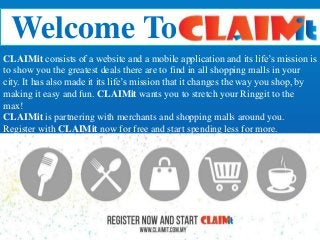 Welcome To
CLAIMit consists of a website and a mobile application and its life’s mission is
to show you the greatest deals there are to find in all shopping malls in your
city. It has also made it its life’s mission that it changes the way you shop, by
making it easy and fun. CLAIMit wants you to stretch your Ringgit to the
max!
CLAIMit is partnering with merchants and shopping malls around you.
Register with CLAIMit now for free and start spending less for more.
 