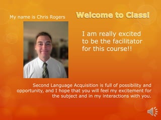 My name is Chris Rogers

I am really excited
to be the facilitator
for this course!!

Second Language Acquisition is full of possibility and
opportunity, and I hope that you will feel my excitement for
the subject and in my interactions with you.

 