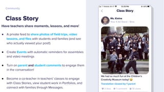 Class Story
Community
Have teachers share moments, lessons, and more!
● A private feed to share photos of ﬁeld trips, video
lessons, and ﬁles with students and families (and see
who actually viewed your post!)
● Create Events with automatic reminders for assemblies
and video meetings
● Turn on parent and student comments to engage them
in the conversation!
● Become a co-teacher in teachers’ classes to engage
with Class Stories, view student work in Portfolios, and
connect with families through Messages.
 