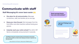 Staﬀ Messaging-It's never been easier 🙌
● One place for all communication. Message
co-teachers, staﬀ, and families all on one app.
● Keep your class focused. Get messages from the
front oﬃce and other teachers without losing your
groove.
● Instantly reach your entire school! Fire drill in 15?
Send a schoolwide announcement in seconds.
Communicate with staﬀ
Connecting with everyone
“ClassDojo has been the command center for instruction for the last two
years, and has uniﬁed our whole school. Staying connected is important now
more than ever!”
- Bonny Ramirez Art Teacher at Benavides STEAM Academy
 