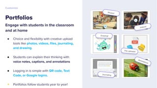 Portfolios
Customize
Engage with students in the classroom
and at home
● Choice and ﬂexibility with creative upload
tools like photos, videos, ﬁles, journaling,
and drawing.
● Students can explain their thinking with
voice notes, captions, and annotations
● Logging in is simple with QR code, Text
Code, or Google logins.
+ Portfolios follow students year to year!
 