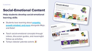 Help students develop social-emotional
learning skills
● Students love learning about empathy,
growth mindset, and more alongside Mojo
and Katie!
● Teach social-emotional concepts through
videos, discussion guides, and meaningful
follow-up activities.
● Türkçe videolar yakında sizlerle 🎉
Social-Emotional Content
Customize
 