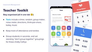 Stay organized (all in one tab 😉)
● Tools include a timer, random, group maker,
noise meter, directions, think-pair-share,
today, music
● Keep track of attendance and tardies
● Group students in seconds, and set
standing “don’t group together” groupings
for those chatty Cathys
Teacher Toolkit
Classroom Management
 