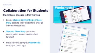 Students are engaged in their learning
● Enable student commenting on Class
Story posts to allow students to engage
with their classmates
● Share to Class Story to inspire
conversation among students (and
families!)
● Have students complete Worksheets
directly in ClassDojo!
Collaboration for Students
Collaborate
 