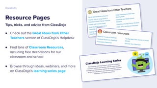 Tips, tricks, and advice from ClassDojo
● Check out the Great Ideas from Other
Teachers section of ClassDojo’s Helpdesk
● Find tons of Classroom Resources,
including free decorations for our
classroom and school
● Browse through ideas, webinars, and more
on ClassDojo’s learning series page
Resource Pages
Creativity
 