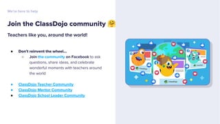 Teachers like you, around the world!
● Don’t reinvent the wheel...
○ Join the community on Facebook to ask
questions, share ideas, and celebrate
wonderful moments with teachers around
the world
● ClassDojo Teacher Community
● ClassDojo Mentor Community
● ClassDojo School Leader Community
Join the ClassDojo community 🤗
We’re here to help
 