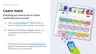 Everything you need to set our school
community up for success!
● Check out the HelpDesk for helpful articles for
teachers, School Leaders, parents, and students
● Subscribe to ClassDojo’s YouTube channel - it’s
constantly being updated with tutorials and
webinars!
+ Then explore resources for remote learning and
more like a Back-to-School night presentation and
decorations for your classroom!
Learn more
Additional resources
 