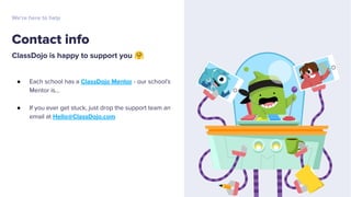 ClassDojo is happy to support you 🤗
● Each school has a ClassDojo Mentor - our school’s
Mentor is...
● If you ever get stuck, just drop the support team an
email at Hello@ClassDojo.com
Contact info
We’re here to help
 