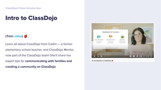 (7min video) 🍎
Learn all about ClassDojo from Caitlin — a former
elementary school teacher, and ClassDojo Mentor,
now part of the ClassDojo team! She'll share her
expert tips for communicating with families and
creating a community on ClassDojo.
Intro to ClassDojo
ClassDojo Video Introduction
 
