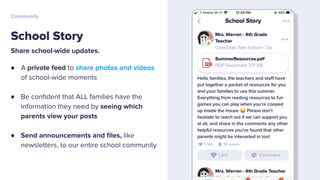 Share school-wide updates.
● A private feed to share photos and videos
of school-wide moments
● Be conﬁdent that ALL families have the
information they need by seeing which
parents view your posts
● Send announcements and ﬁles, like
newsletters, to our entire school community
School Story
Community
 