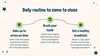 Daily routine to come to class
Jupiter is the biggest
planet of them all and
the fourth-brightest
object in the night sky
Saturn is a gas giant
and has several rings.
It’s composed mostly of
hydrogen and helium
Earth is the third planet
from the Sun and the
only one that harbors
life in the Solar System
Wake up to
arrive on time
Brush your
teeth Eat a healthy
breakfast
 
