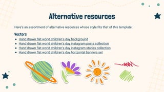 Alternative resources
Here’s an assortment of alternative resources whose style fits that of this template:
Vectors
● Hand drawn flat world children's day background
● Hand drawn flat world children's day instagram posts collection
● Hand drawn flat world children's day instagram stories collection
● Hand drawn flat world children's day horizontal banners set
 