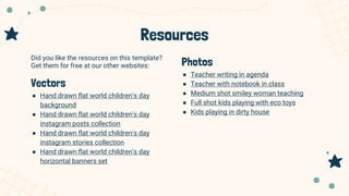 Resources
Photos
● Teacher writing in agenda
● Teacher with notebook in class
● Medium shot smiley woman teaching
● Full shot kids playing with eco toys
● Kids playing in dirty house
Did you like the resources on this template?
Get them for free at our other websites:
Vectors
● Hand drawn flat world children's day
background
● Hand drawn flat world children's day
instagram posts collection
● Hand drawn flat world children's day
instagram stories collection
● Hand drawn flat world children's day
horizontal banners set
 