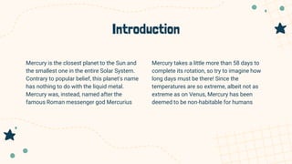 Introduction
Mercury takes a little more than 58 days to
complete its rotation, so try to imagine how
long days must be there! Since the
temperatures are so extreme, albeit not as
extreme as on Venus, Mercury has been
deemed to be non-habitable for humans
Mercury is the closest planet to the Sun and
the smallest one in the entire Solar System.
Contrary to popular belief, this planet's name
has nothing to do with the liquid metal.
Mercury was, instead, named after the
famous Roman messenger god Mercurius
 