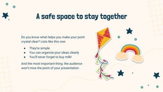 A safe space to stay together
Do you know what helps you make your point
crystal clear? Lists like this one:
● They’re simple
● You can organize your ideas clearly
● You’ll never forget to buy milk!
And the most important thing: the audience
won’t miss the point of your presentation
 