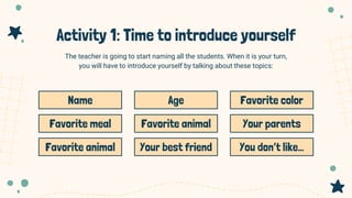 Activity 1: Time to introduce yourself
The teacher is going to start naming all the students. When it is your turn,
you will have to introduce yourself by talking about these topics:
Name Age Favorite color
Favorite meal Favorite animal Your parents
Favorite animal Your best friend You don’t like…
 