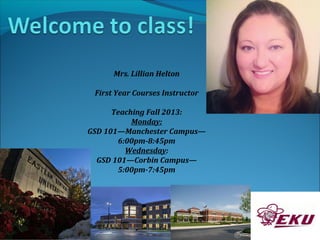 Mrs. Lillian Helton
First Year Courses Instructor
Teaching Fall 2013:
Monday:
GSD 101—Manchester Campus—
6:00pm-8:45pm
Wednesday:
GSD 101—Corbin Campus—
5:00pm-7:45pm
 