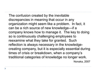 The confusion created by the inevitable discrepancies in meaning that occur in any organization might seem like a problem.  In fact, it can be a rich source of new knowledge—if a company knows how to manage it.  The key to doing so is continuously challenging employees to reexamine what they take for granted.  Such reflection is always necessary in the knowledge-creating company, but it is especially essential during times of crisis or breakdown, when a company’s traditional categories of knowledge no longer work.Nonaka, 2007