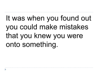 It was when you found out you could make mistakes that you knew you were onto something.