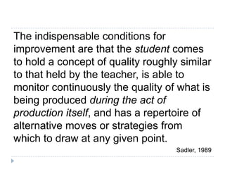 The indispensable conditions for improvement are that the student comes to hold a concept of quality roughly similar to that held by the teacher, is able to monitor continuously the quality of what is being produced during the act of production itself, and has a repertoire of alternative moves or strategies from which to draw at any given point.Sadler, 1989