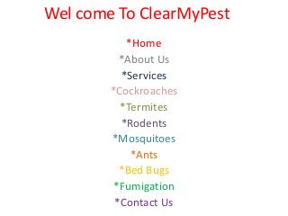 Wel come To ClearMyPest
*Home
*About Us
*Services
*Cockroaches
*Termites
*Rodents
*Mosquitoes
*Ants
*Bed Bugs
*Fumigation
*Contact Us
 