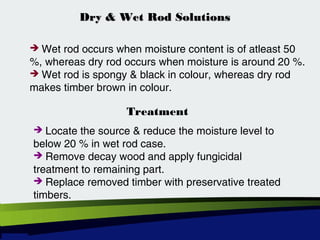 Dry & Wet Rod SolutionsDry & Wet Rod Solutions
 Wet rod occurs when moisture content is of atleast 50
%, whereas dry rod occurs when moisture is around 20 %.
 Wet rod is spongy & black in colour, whereas dry rod
makes timber brown in colour.
Treatment
 Locate the source & reduce the moisture level to
below 20 % in wet rod case.
 Remove decay wood and apply fungicidal
treatment to remaining part.
 Replace removed timber with preservative treated
timbers.
 