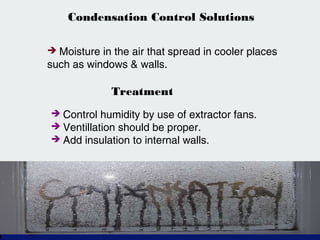 Condensation Control Solutions
 Moisture in the air that spread in cooler places
such as windows & walls.
Treatment
 Control humidity by use of extractor fans.
 Ventillation should be proper.
 Add insulation to internal walls.
 