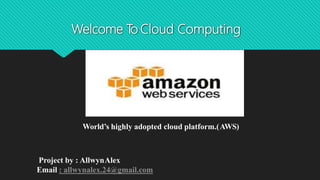 Welcome To Cloud Computing
World’s highly adopted cloud platform.(AWS)
Project by : AllwynAlex
Email : allwynalex.24@gmail.com
 
