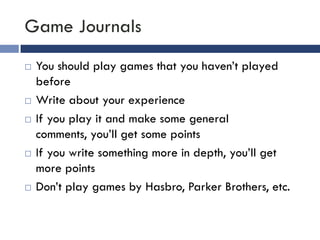Game Journals
   You should play games that you haven’t played
    before
   Write about your experience
   If you play it and make some general
    comments, you’ll get some points
   If you write something more in depth, you’ll get
    more points
   Don’t play games by Hasbro, Parker Brothers, etc.
 