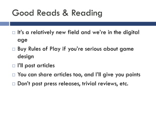 Good Reads & Reading
   It’s a relatively new field and we’re in the digital
    age
   Buy Rules of Play if you’re serious about game
    design
   I’ll post articles
   You can share articles too, and I’ll give you points
   Don’t post press releases, trivial reviews, etc.
 