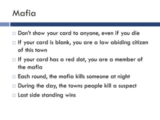 Mafia
   Don’t show your card to anyone, even if you die
   If your card is blank, you are a law abiding citizen
    of this town
   If your card has a red dot, you are a member of
    the mafia
   Each round, the mafia kills someone at night
   During the day, the towns people kill a suspect
   Last side standing wins
 