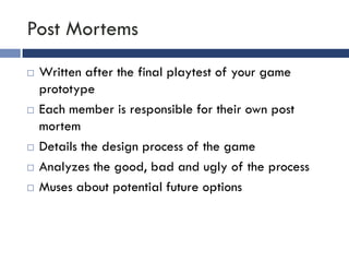 Post Mortems
   Written after the final playtest of your game
    prototype
   Each member is responsible for their own post
    mortem
   Details the design process of the game
   Analyzes the good, bad and ugly of the process
   Muses about potential future options
 