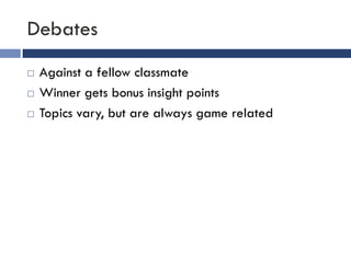 Debates
   Against a fellow classmate
   Winner gets bonus insight points
   Topics vary, but are always game related
 