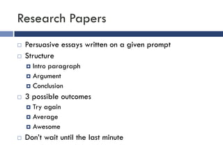 Research Papers
   Persuasive essays written on a given prompt
   Structure
     Intro paragraph
     Argument
     Conclusion

   3 possible outcomes
     Try again
     Average
     Awesome

   Don’t wait until the last minute
 