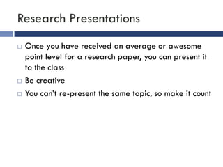 Research Presentations
   Once you have received an average or awesome
    point level for a research paper, you can present it
    to the class
   Be creative
   You can’t re-present the same topic, so make it count
 