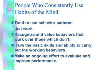 People Who Consistently Use
Habits of the Mind:
Tend to use behavior patterns
that work.
Recognize and value behaviors that
work over those which don’t.
Have the basic skills and ability to carry
out the working behaviors.
Make an ongoing effort to evaluate and
improve performance.
 